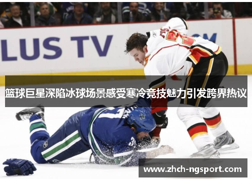 篮球巨星深陷冰球场景感受寒冷竞技魅力引发跨界热议