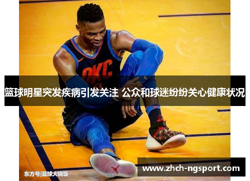 篮球明星突发疾病引发关注 公众和球迷纷纷关心健康状况